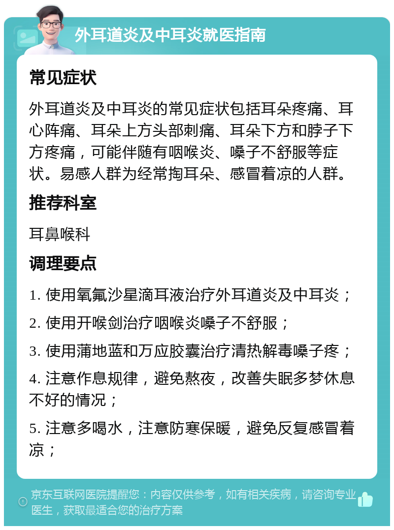 外耳道炎及中耳炎就医指南 常见症状 外耳道炎及中耳炎的常见症状包括耳朵疼痛、耳心阵痛、耳朵上方头部刺痛、耳朵下方和脖子下方疼痛，可能伴随有咽喉炎、嗓子不舒服等症状。易感人群为经常掏耳朵、感冒着凉的人群。 推荐科室 耳鼻喉科 调理要点 1. 使用氧氟沙星滴耳液治疗外耳道炎及中耳炎； 2. 使用开喉剑治疗咽喉炎嗓子不舒服； 3. 使用蒲地蓝和万应胶囊治疗清热解毒嗓子疼； 4. 注意作息规律，避免熬夜，改善失眠多梦休息不好的情况； 5. 注意多喝水，注意防寒保暖，避免反复感冒着凉；