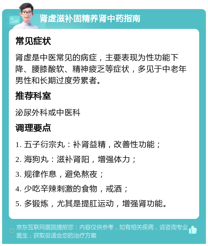 肾虚滋补固精养肾中药指南 常见症状 肾虚是中医常见的病症，主要表现为性功能下降、腰膝酸软、精神疲乏等症状，多见于中老年男性和长期过度劳累者。 推荐科室 泌尿外科或中医科 调理要点 1. 五子衍宗丸：补肾益精，改善性功能； 2. 海狗丸：滋补肾阳，增强体力； 3. 规律作息，避免熬夜； 4. 少吃辛辣刺激的食物，戒酒； 5. 多锻炼，尤其是提肛运动，增强肾功能。