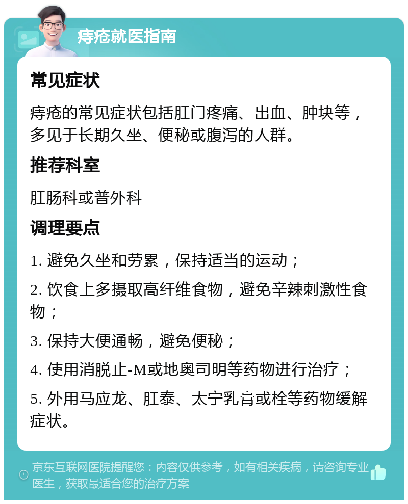 痔疮就医指南 常见症状 痔疮的常见症状包括肛门疼痛、出血、肿块等，多见于长期久坐、便秘或腹泻的人群。 推荐科室 肛肠科或普外科 调理要点 1. 避免久坐和劳累，保持适当的运动； 2. 饮食上多摄取高纤维食物，避免辛辣刺激性食物； 3. 保持大便通畅，避免便秘； 4. 使用消脱止-M或地奥司明等药物进行治疗； 5. 外用马应龙、肛泰、太宁乳膏或栓等药物缓解症状。