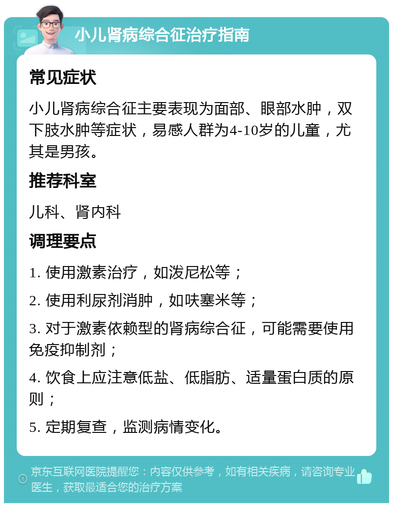 小儿肾病综合征治疗指南 常见症状 小儿肾病综合征主要表现为面部、眼部水肿，双下肢水肿等症状，易感人群为4-10岁的儿童，尤其是男孩。 推荐科室 儿科、肾内科 调理要点 1. 使用激素治疗，如泼尼松等； 2. 使用利尿剂消肿，如呋塞米等； 3. 对于激素依赖型的肾病综合征，可能需要使用免疫抑制剂； 4. 饮食上应注意低盐、低脂肪、适量蛋白质的原则； 5. 定期复查，监测病情变化。