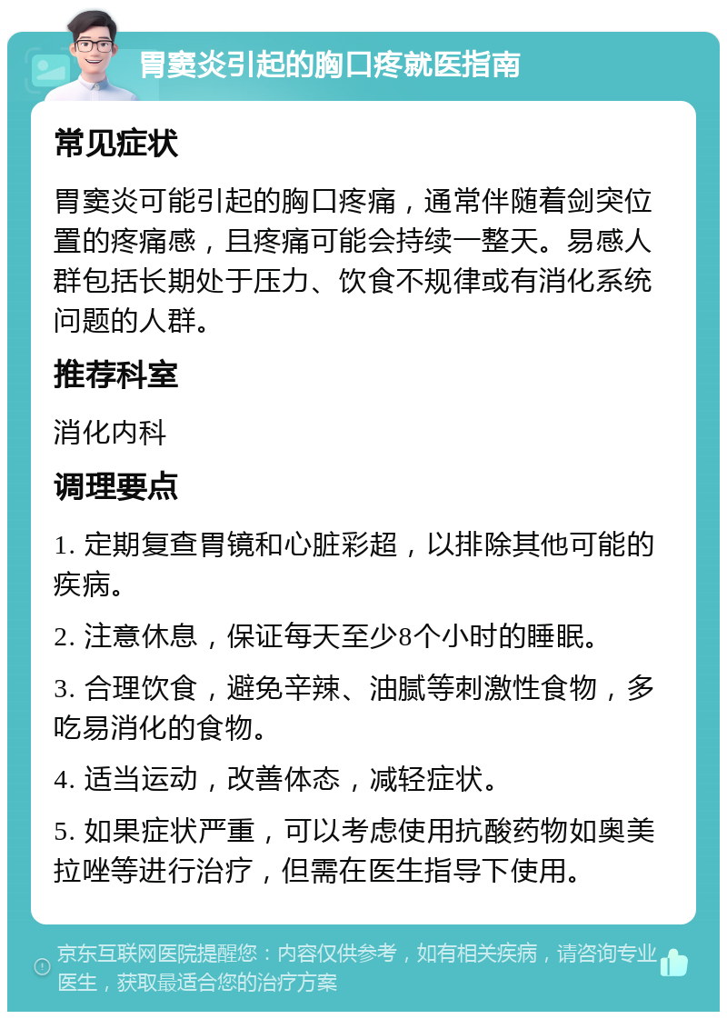 胃窦炎引起的胸口疼就医指南 常见症状 胃窦炎可能引起的胸口疼痛，通常伴随着剑突位置的疼痛感，且疼痛可能会持续一整天。易感人群包括长期处于压力、饮食不规律或有消化系统问题的人群。 推荐科室 消化内科 调理要点 1. 定期复查胃镜和心脏彩超，以排除其他可能的疾病。 2. 注意休息，保证每天至少8个小时的睡眠。 3. 合理饮食，避免辛辣、油腻等刺激性食物，多吃易消化的食物。 4. 适当运动，改善体态，减轻症状。 5. 如果症状严重，可以考虑使用抗酸药物如奥美拉唑等进行治疗，但需在医生指导下使用。