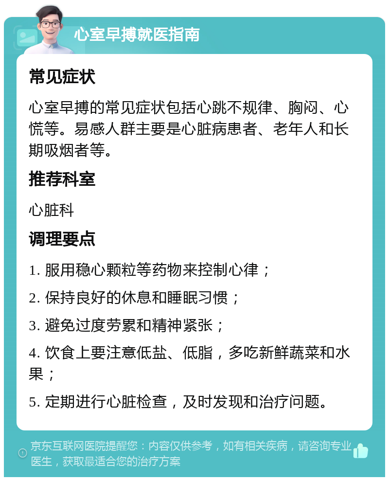 心室早搏就医指南 常见症状 心室早搏的常见症状包括心跳不规律、胸闷、心慌等。易感人群主要是心脏病患者、老年人和长期吸烟者等。 推荐科室 心脏科 调理要点 1. 服用稳心颗粒等药物来控制心律； 2. 保持良好的休息和睡眠习惯； 3. 避免过度劳累和精神紧张； 4. 饮食上要注意低盐、低脂，多吃新鲜蔬菜和水果； 5. 定期进行心脏检查，及时发现和治疗问题。