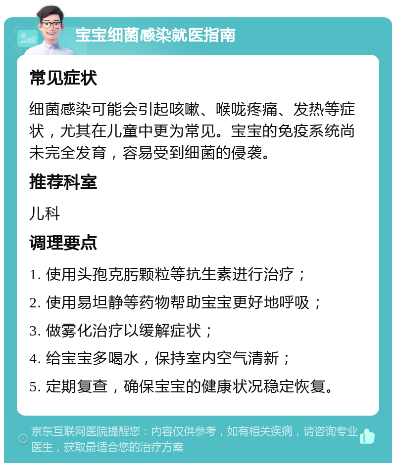 宝宝细菌感染就医指南 常见症状 细菌感染可能会引起咳嗽、喉咙疼痛、发热等症状，尤其在儿童中更为常见。宝宝的免疫系统尚未完全发育，容易受到细菌的侵袭。 推荐科室 儿科 调理要点 1. 使用头孢克肟颗粒等抗生素进行治疗； 2. 使用易坦静等药物帮助宝宝更好地呼吸； 3. 做雾化治疗以缓解症状； 4. 给宝宝多喝水，保持室内空气清新； 5. 定期复查，确保宝宝的健康状况稳定恢复。