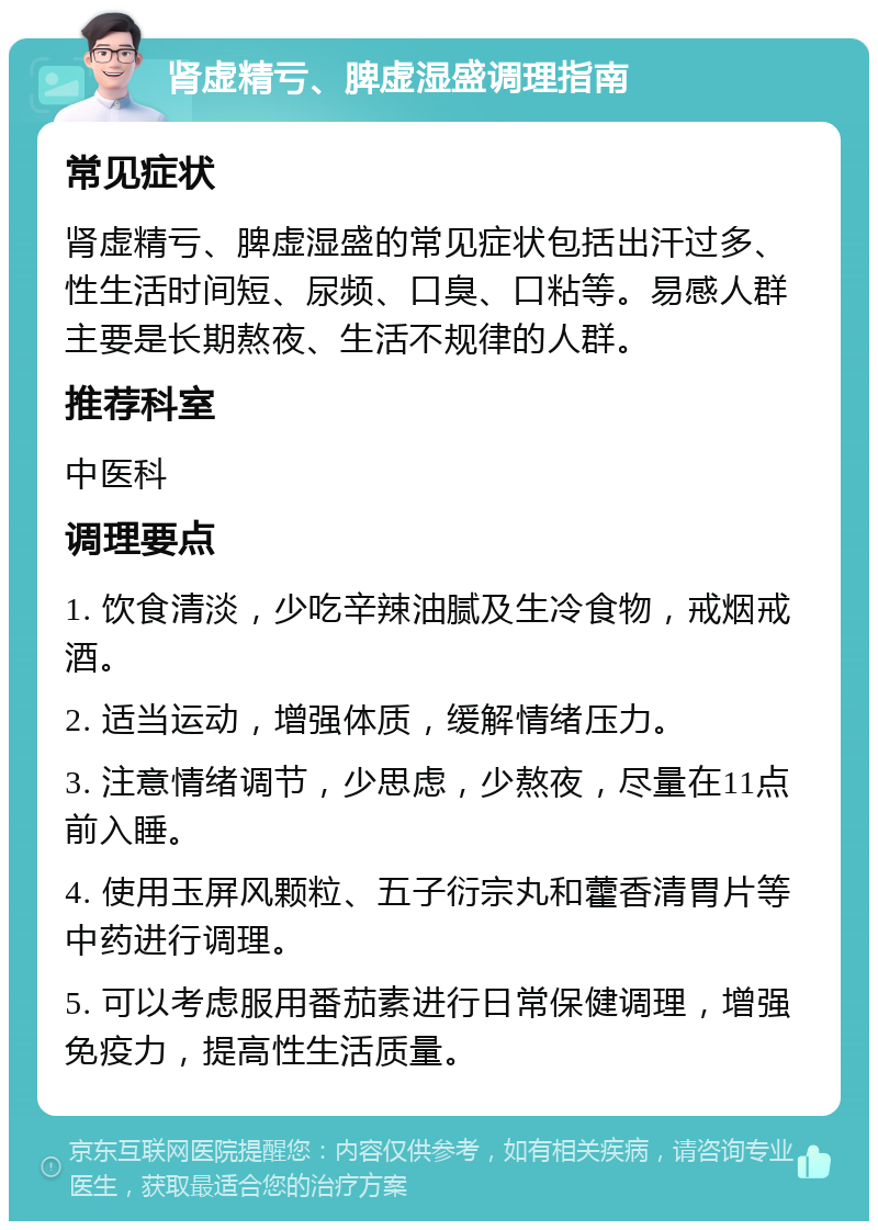 肾虚精亏、脾虚湿盛调理指南 常见症状 肾虚精亏、脾虚湿盛的常见症状包括出汗过多、性生活时间短、尿频、口臭、口粘等。易感人群主要是长期熬夜、生活不规律的人群。 推荐科室 中医科 调理要点 1. 饮食清淡，少吃辛辣油腻及生冷食物，戒烟戒酒。 2. 适当运动，增强体质，缓解情绪压力。 3. 注意情绪调节，少思虑，少熬夜，尽量在11点前入睡。 4. 使用玉屏风颗粒、五子衍宗丸和藿香清胃片等中药进行调理。 5. 可以考虑服用番茄素进行日常保健调理，增强免疫力，提高性生活质量。