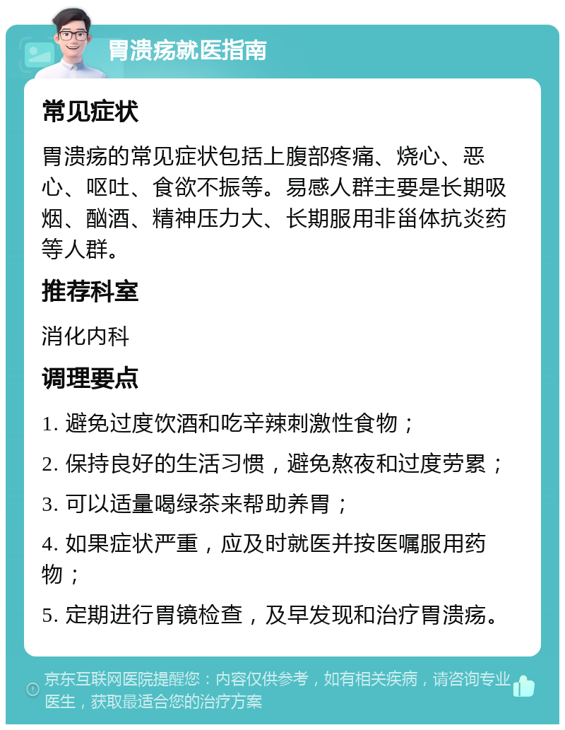 胃溃疡就医指南 常见症状 胃溃疡的常见症状包括上腹部疼痛、烧心、恶心、呕吐、食欲不振等。易感人群主要是长期吸烟、酗酒、精神压力大、长期服用非甾体抗炎药等人群。 推荐科室 消化内科 调理要点 1. 避免过度饮酒和吃辛辣刺激性食物； 2. 保持良好的生活习惯，避免熬夜和过度劳累； 3. 可以适量喝绿茶来帮助养胃； 4. 如果症状严重，应及时就医并按医嘱服用药物； 5. 定期进行胃镜检查，及早发现和治疗胃溃疡。