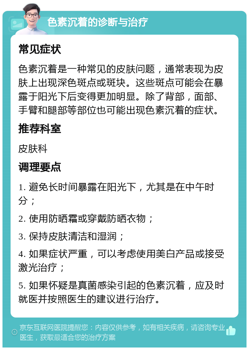 色素沉着的诊断与治疗 常见症状 色素沉着是一种常见的皮肤问题，通常表现为皮肤上出现深色斑点或斑块。这些斑点可能会在暴露于阳光下后变得更加明显。除了背部，面部、手臂和腿部等部位也可能出现色素沉着的症状。 推荐科室 皮肤科 调理要点 1. 避免长时间暴露在阳光下，尤其是在中午时分； 2. 使用防晒霜或穿戴防晒衣物； 3. 保持皮肤清洁和湿润； 4. 如果症状严重，可以考虑使用美白产品或接受激光治疗； 5. 如果怀疑是真菌感染引起的色素沉着，应及时就医并按照医生的建议进行治疗。