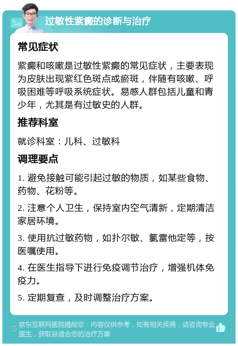 过敏性紫癜的诊断与治疗 常见症状 紫癜和咳嗽是过敏性紫癜的常见症状，主要表现为皮肤出现紫红色斑点或瘀斑，伴随有咳嗽、呼吸困难等呼吸系统症状。易感人群包括儿童和青少年，尤其是有过敏史的人群。 推荐科室 就诊科室：儿科、过敏科 调理要点 1. 避免接触可能引起过敏的物质，如某些食物、药物、花粉等。 2. 注意个人卫生，保持室内空气清新，定期清洁家居环境。 3. 使用抗过敏药物，如扑尔敏、氯雷他定等，按医嘱使用。 4. 在医生指导下进行免疫调节治疗，增强机体免疫力。 5. 定期复查，及时调整治疗方案。