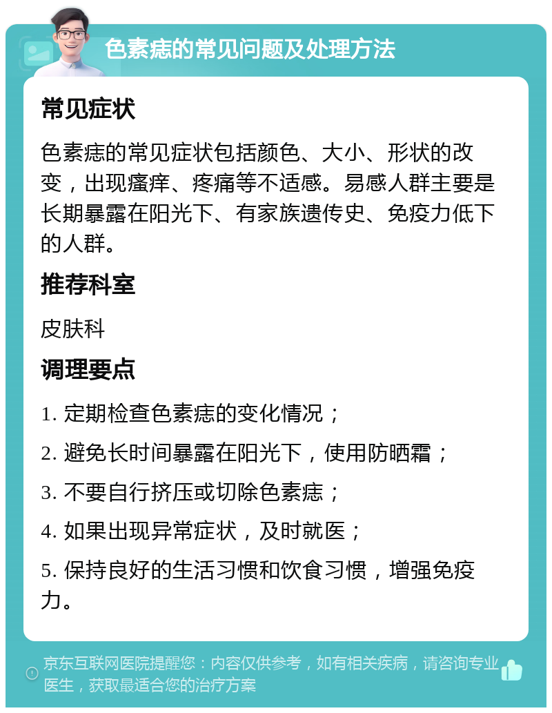 色素痣的常见问题及处理方法 常见症状 色素痣的常见症状包括颜色、大小、形状的改变，出现瘙痒、疼痛等不适感。易感人群主要是长期暴露在阳光下、有家族遗传史、免疫力低下的人群。 推荐科室 皮肤科 调理要点 1. 定期检查色素痣的变化情况； 2. 避免长时间暴露在阳光下，使用防晒霜； 3. 不要自行挤压或切除色素痣； 4. 如果出现异常症状，及时就医； 5. 保持良好的生活习惯和饮食习惯，增强免疫力。