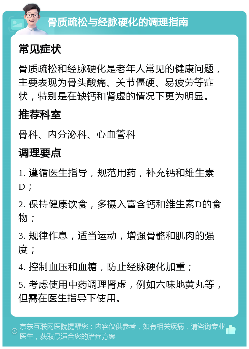 骨质疏松与经脉硬化的调理指南 常见症状 骨质疏松和经脉硬化是老年人常见的健康问题，主要表现为骨头酸痛、关节僵硬、易疲劳等症状，特别是在缺钙和肾虚的情况下更为明显。 推荐科室 骨科、内分泌科、心血管科 调理要点 1. 遵循医生指导，规范用药，补充钙和维生素D； 2. 保持健康饮食，多摄入富含钙和维生素D的食物； 3. 规律作息，适当运动，增强骨骼和肌肉的强度； 4. 控制血压和血糖，防止经脉硬化加重； 5. 考虑使用中药调理肾虚，例如六味地黄丸等，但需在医生指导下使用。