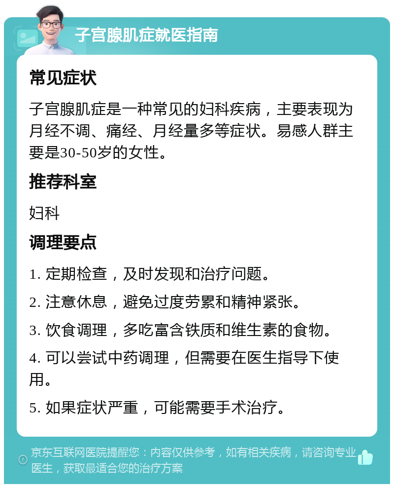 子宫腺肌症就医指南 常见症状 子宫腺肌症是一种常见的妇科疾病，主要表现为月经不调、痛经、月经量多等症状。易感人群主要是30-50岁的女性。 推荐科室 妇科 调理要点 1. 定期检查，及时发现和治疗问题。 2. 注意休息，避免过度劳累和精神紧张。 3. 饮食调理，多吃富含铁质和维生素的食物。 4. 可以尝试中药调理，但需要在医生指导下使用。 5. 如果症状严重，可能需要手术治疗。