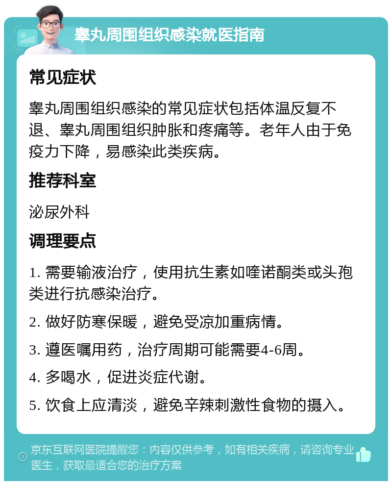 睾丸周围组织感染就医指南 常见症状 睾丸周围组织感染的常见症状包括体温反复不退、睾丸周围组织肿胀和疼痛等。老年人由于免疫力下降，易感染此类疾病。 推荐科室 泌尿外科 调理要点 1. 需要输液治疗，使用抗生素如喹诺酮类或头孢类进行抗感染治疗。 2. 做好防寒保暖，避免受凉加重病情。 3. 遵医嘱用药，治疗周期可能需要4-6周。 4. 多喝水，促进炎症代谢。 5. 饮食上应清淡，避免辛辣刺激性食物的摄入。