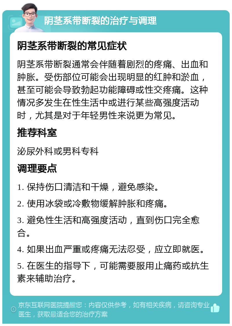 阴茎系带断裂的治疗与调理 阴茎系带断裂的常见症状 阴茎系带断裂通常会伴随着剧烈的疼痛、出血和肿胀。受伤部位可能会出现明显的红肿和淤血，甚至可能会导致勃起功能障碍或性交疼痛。这种情况多发生在性生活中或进行某些高强度活动时，尤其是对于年轻男性来说更为常见。 推荐科室 泌尿外科或男科专科 调理要点 1. 保持伤口清洁和干燥，避免感染。 2. 使用冰袋或冷敷物缓解肿胀和疼痛。 3. 避免性生活和高强度活动，直到伤口完全愈合。 4. 如果出血严重或疼痛无法忍受，应立即就医。 5. 在医生的指导下，可能需要服用止痛药或抗生素来辅助治疗。