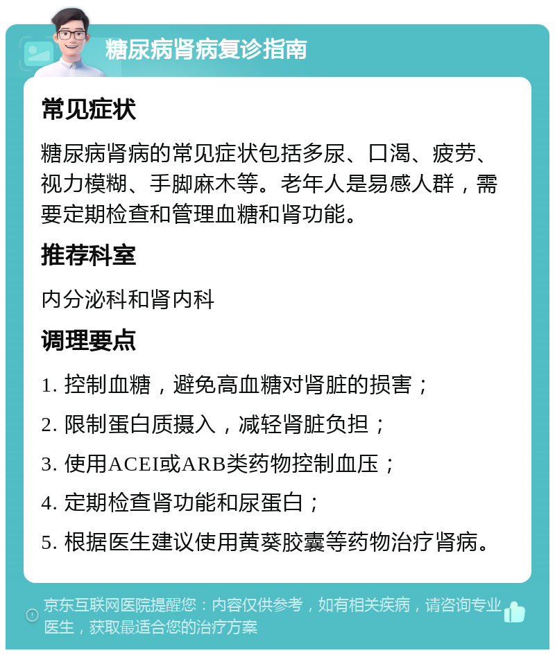 糖尿病肾病复诊指南 常见症状 糖尿病肾病的常见症状包括多尿、口渴、疲劳、视力模糊、手脚麻木等。老年人是易感人群，需要定期检查和管理血糖和肾功能。 推荐科室 内分泌科和肾内科 调理要点 1. 控制血糖，避免高血糖对肾脏的损害； 2. 限制蛋白质摄入，减轻肾脏负担； 3. 使用ACEI或ARB类药物控制血压； 4. 定期检查肾功能和尿蛋白； 5. 根据医生建议使用黄葵胶囊等药物治疗肾病。