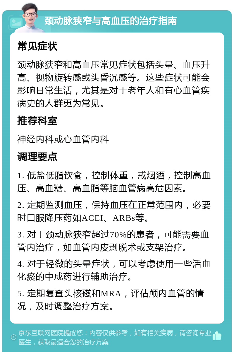 颈动脉狭窄与高血压的治疗指南 常见症状 颈动脉狭窄和高血压常见症状包括头晕、血压升高、视物旋转感或头昏沉感等。这些症状可能会影响日常生活，尤其是对于老年人和有心血管疾病史的人群更为常见。 推荐科室 神经内科或心血管内科 调理要点 1. 低盐低脂饮食，控制体重，戒烟酒，控制高血压、高血糖、高血脂等脑血管病高危因素。 2. 定期监测血压，保持血压在正常范围内，必要时口服降压药如ACEI、ARBs等。 3. 对于颈动脉狭窄超过70%的患者，可能需要血管内治疗，如血管内皮剥脱术或支架治疗。 4. 对于轻微的头晕症状，可以考虑使用一些活血化瘀的中成药进行辅助治疗。 5. 定期复查头核磁和MRA，评估颅内血管的情况，及时调整治疗方案。