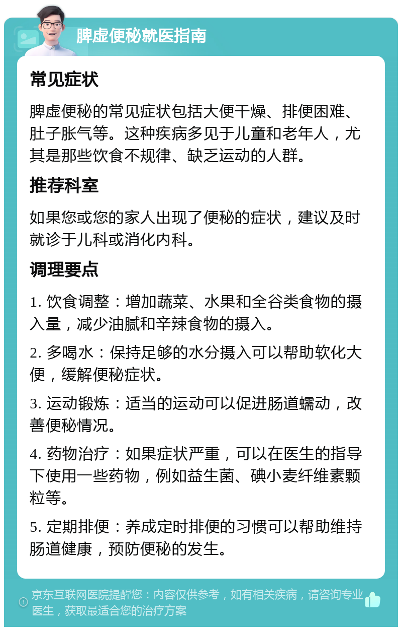 脾虚便秘就医指南 常见症状 脾虚便秘的常见症状包括大便干燥、排便困难、肚子胀气等。这种疾病多见于儿童和老年人，尤其是那些饮食不规律、缺乏运动的人群。 推荐科室 如果您或您的家人出现了便秘的症状，建议及时就诊于儿科或消化内科。 调理要点 1. 饮食调整：增加蔬菜、水果和全谷类食物的摄入量，减少油腻和辛辣食物的摄入。 2. 多喝水：保持足够的水分摄入可以帮助软化大便，缓解便秘症状。 3. 运动锻炼：适当的运动可以促进肠道蠕动，改善便秘情况。 4. 药物治疗：如果症状严重，可以在医生的指导下使用一些药物，例如益生菌、碘小麦纤维素颗粒等。 5. 定期排便：养成定时排便的习惯可以帮助维持肠道健康，预防便秘的发生。