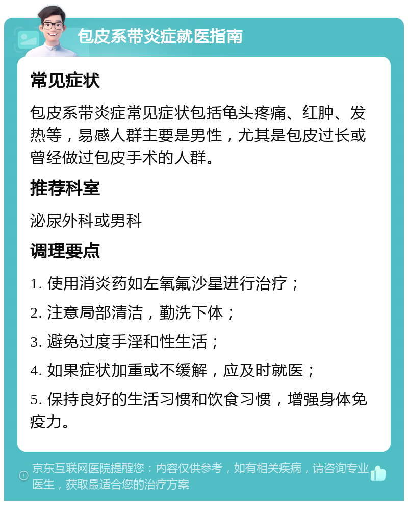 包皮系带炎症就医指南 常见症状 包皮系带炎症常见症状包括龟头疼痛、红肿、发热等，易感人群主要是男性，尤其是包皮过长或曾经做过包皮手术的人群。 推荐科室 泌尿外科或男科 调理要点 1. 使用消炎药如左氧氟沙星进行治疗； 2. 注意局部清洁，勤洗下体； 3. 避免过度手淫和性生活； 4. 如果症状加重或不缓解，应及时就医； 5. 保持良好的生活习惯和饮食习惯，增强身体免疫力。