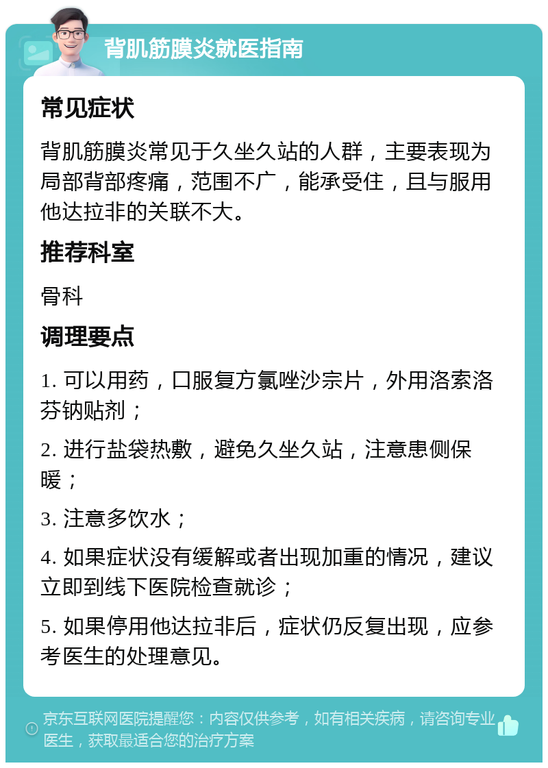 背肌筋膜炎就医指南 常见症状 背肌筋膜炎常见于久坐久站的人群，主要表现为局部背部疼痛，范围不广，能承受住，且与服用他达拉非的关联不大。 推荐科室 骨科 调理要点 1. 可以用药，口服复方氯唑沙宗片，外用洛索洛芬钠贴剂； 2. 进行盐袋热敷，避免久坐久站，注意患侧保暖； 3. 注意多饮水； 4. 如果症状没有缓解或者出现加重的情况，建议立即到线下医院检查就诊； 5. 如果停用他达拉非后，症状仍反复出现，应参考医生的处理意见。