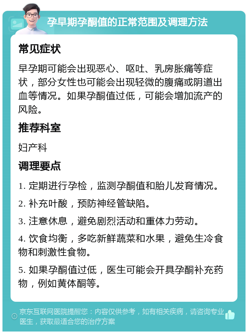 孕早期孕酮值的正常范围及调理方法 常见症状 早孕期可能会出现恶心、呕吐、乳房胀痛等症状，部分女性也可能会出现轻微的腹痛或阴道出血等情况。如果孕酮值过低，可能会增加流产的风险。 推荐科室 妇产科 调理要点 1. 定期进行孕检，监测孕酮值和胎儿发育情况。 2. 补充叶酸，预防神经管缺陷。 3. 注意休息，避免剧烈活动和重体力劳动。 4. 饮食均衡，多吃新鲜蔬菜和水果，避免生冷食物和刺激性食物。 5. 如果孕酮值过低，医生可能会开具孕酮补充药物，例如黄体酮等。