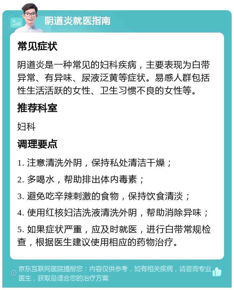 阴道炎就医指南 常见症状 阴道炎是一种常见的妇科疾病，主要表现为白带异常、有异味、尿液泛黄等症状。易感人群包括性生活活跃的女性、卫生习惯不良的女性等。 推荐科室 妇科 调理要点 1. 注意清洗外阴，保持私处清洁干燥； 2. 多喝水，帮助排出体内毒素； 3. 避免吃辛辣刺激的食物，保持饮食清淡； 4. 使用红核妇洁洗液清洗外阴，帮助消除异味； 5. 如果症状严重，应及时就医，进行白带常规检查，根据医生建议使用相应的药物治疗。