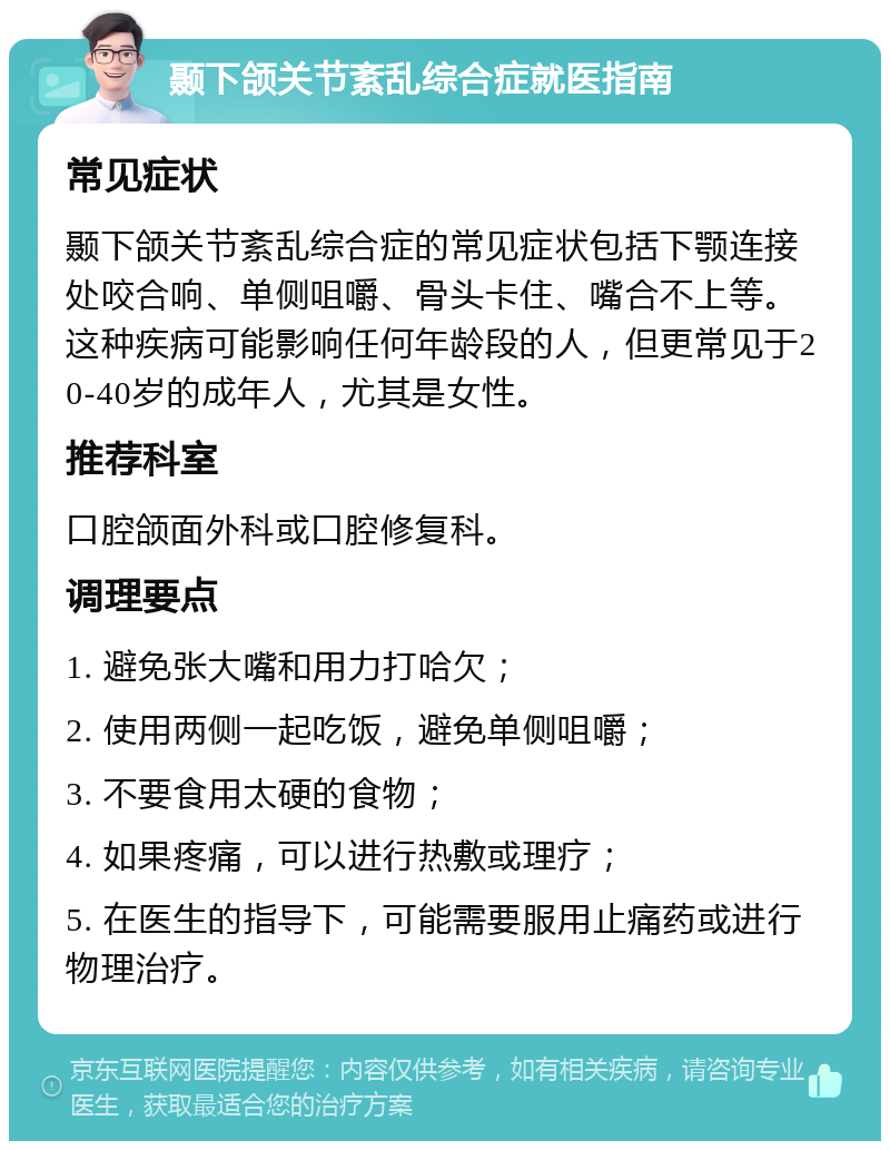 颞下颌关节紊乱综合症就医指南 常见症状 颞下颌关节紊乱综合症的常见症状包括下颚连接处咬合响、单侧咀嚼、骨头卡住、嘴合不上等。这种疾病可能影响任何年龄段的人，但更常见于20-40岁的成年人，尤其是女性。 推荐科室 口腔颌面外科或口腔修复科。 调理要点 1. 避免张大嘴和用力打哈欠； 2. 使用两侧一起吃饭，避免单侧咀嚼； 3. 不要食用太硬的食物； 4. 如果疼痛，可以进行热敷或理疗； 5. 在医生的指导下，可能需要服用止痛药或进行物理治疗。