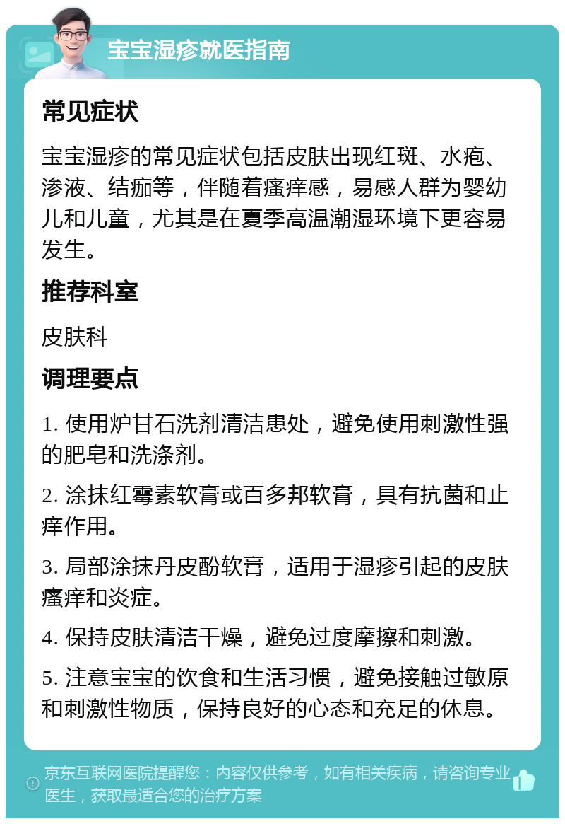 宝宝湿疹就医指南 常见症状 宝宝湿疹的常见症状包括皮肤出现红斑、水疱、渗液、结痂等，伴随着瘙痒感，易感人群为婴幼儿和儿童，尤其是在夏季高温潮湿环境下更容易发生。 推荐科室 皮肤科 调理要点 1. 使用炉甘石洗剂清洁患处，避免使用刺激性强的肥皂和洗涤剂。 2. 涂抹红霉素软膏或百多邦软膏，具有抗菌和止痒作用。 3. 局部涂抹丹皮酚软膏，适用于湿疹引起的皮肤瘙痒和炎症。 4. 保持皮肤清洁干燥，避免过度摩擦和刺激。 5. 注意宝宝的饮食和生活习惯，避免接触过敏原和刺激性物质，保持良好的心态和充足的休息。