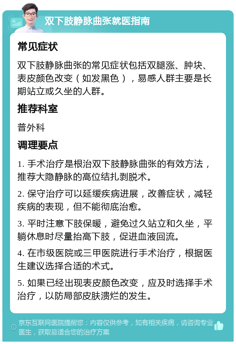 双下肢静脉曲张就医指南 常见症状 双下肢静脉曲张的常见症状包括双腿涨、肿块、表皮颜色改变（如发黑色），易感人群主要是长期站立或久坐的人群。 推荐科室 普外科 调理要点 1. 手术治疗是根治双下肢静脉曲张的有效方法，推荐大隐静脉的高位结扎剥脱术。 2. 保守治疗可以延缓疾病进展，改善症状，减轻疾病的表现，但不能彻底治愈。 3. 平时注意下肢保暖，避免过久站立和久坐，平躺休息时尽量抬高下肢，促进血液回流。 4. 在市级医院或三甲医院进行手术治疗，根据医生建议选择合适的术式。 5. 如果已经出现表皮颜色改变，应及时选择手术治疗，以防局部皮肤溃烂的发生。