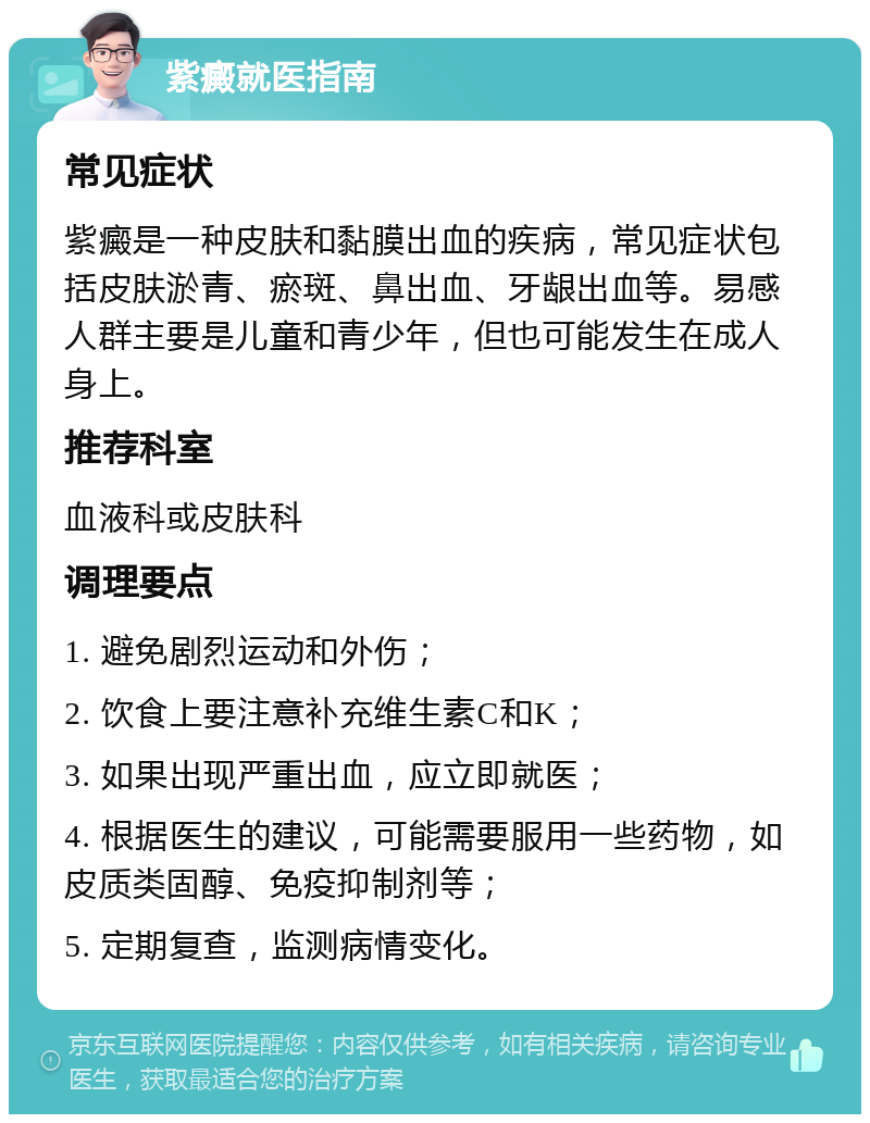 紫癜就医指南 常见症状 紫癜是一种皮肤和黏膜出血的疾病，常见症状包括皮肤淤青、瘀斑、鼻出血、牙龈出血等。易感人群主要是儿童和青少年，但也可能发生在成人身上。 推荐科室 血液科或皮肤科 调理要点 1. 避免剧烈运动和外伤； 2. 饮食上要注意补充维生素C和K； 3. 如果出现严重出血，应立即就医； 4. 根据医生的建议，可能需要服用一些药物，如皮质类固醇、免疫抑制剂等； 5. 定期复查，监测病情变化。