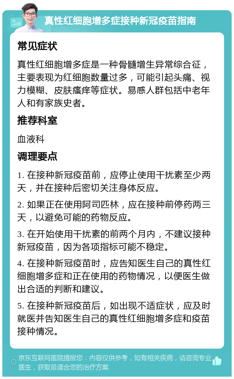 真性红细胞增多症接种新冠疫苗指南 常见症状 真性红细胞增多症是一种骨髓增生异常综合征，主要表现为红细胞数量过多，可能引起头痛、视力模糊、皮肤瘙痒等症状。易感人群包括中老年人和有家族史者。 推荐科室 血液科 调理要点 1. 在接种新冠疫苗前，应停止使用干扰素至少两天，并在接种后密切关注身体反应。 2. 如果正在使用阿司匹林，应在接种前停药两三天，以避免可能的药物反应。 3. 在开始使用干扰素的前两个月内，不建议接种新冠疫苗，因为各项指标可能不稳定。 4. 在接种新冠疫苗时，应告知医生自己的真性红细胞增多症和正在使用的药物情况，以便医生做出合适的判断和建议。 5. 在接种新冠疫苗后，如出现不适症状，应及时就医并告知医生自己的真性红细胞增多症和疫苗接种情况。