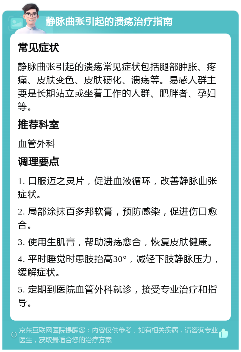 静脉曲张引起的溃疡治疗指南 常见症状 静脉曲张引起的溃疡常见症状包括腿部肿胀、疼痛、皮肤变色、皮肤硬化、溃疡等。易感人群主要是长期站立或坐着工作的人群、肥胖者、孕妇等。 推荐科室 血管外科 调理要点 1. 口服迈之灵片，促进血液循环，改善静脉曲张症状。 2. 局部涂抹百多邦软膏，预防感染，促进伤口愈合。 3. 使用生肌膏，帮助溃疡愈合，恢复皮肤健康。 4. 平时睡觉时患肢抬高30°，减轻下肢静脉压力，缓解症状。 5. 定期到医院血管外科就诊，接受专业治疗和指导。