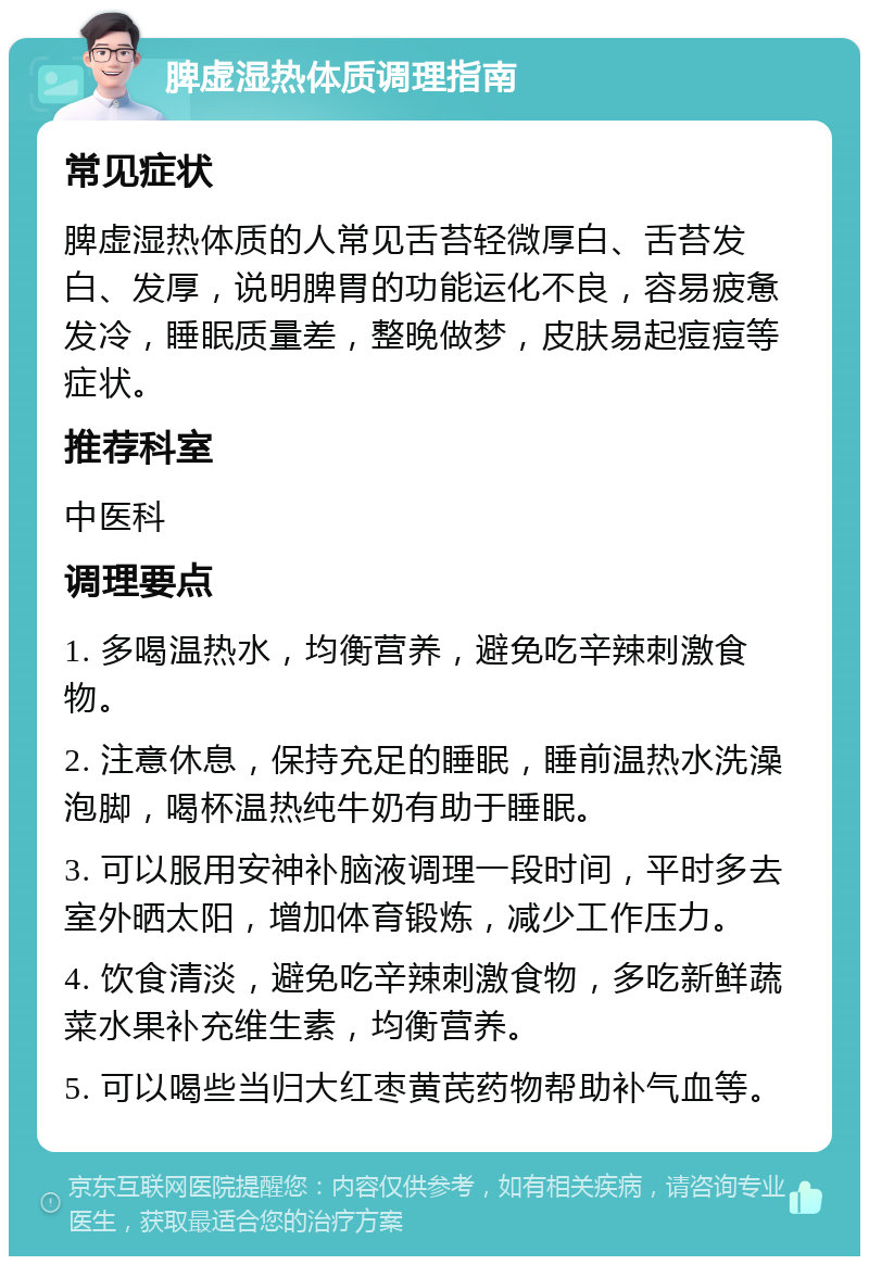 脾虚湿热体质调理指南 常见症状 脾虚湿热体质的人常见舌苔轻微厚白、舌苔发白、发厚，说明脾胃的功能运化不良，容易疲惫发冷，睡眠质量差，整晚做梦，皮肤易起痘痘等症状。 推荐科室 中医科 调理要点 1. 多喝温热水，均衡营养，避免吃辛辣刺激食物。 2. 注意休息，保持充足的睡眠，睡前温热水洗澡泡脚，喝杯温热纯牛奶有助于睡眠。 3. 可以服用安神补脑液调理一段时间，平时多去室外晒太阳，增加体育锻炼，减少工作压力。 4. 饮食清淡，避免吃辛辣刺激食物，多吃新鲜蔬菜水果补充维生素，均衡营养。 5. 可以喝些当归大红枣黄芪药物帮助补气血等。