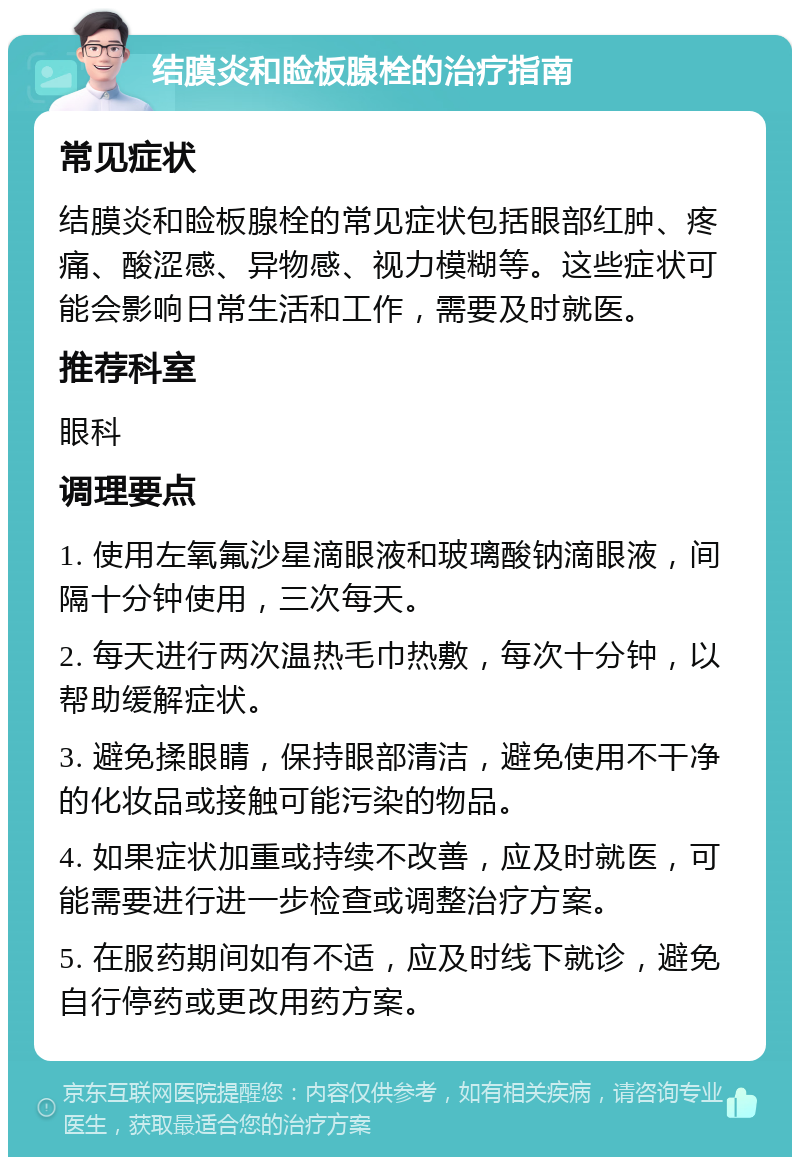 结膜炎和睑板腺栓的治疗指南 常见症状 结膜炎和睑板腺栓的常见症状包括眼部红肿、疼痛、酸涩感、异物感、视力模糊等。这些症状可能会影响日常生活和工作，需要及时就医。 推荐科室 眼科 调理要点 1. 使用左氧氟沙星滴眼液和玻璃酸钠滴眼液，间隔十分钟使用，三次每天。 2. 每天进行两次温热毛巾热敷，每次十分钟，以帮助缓解症状。 3. 避免揉眼睛，保持眼部清洁，避免使用不干净的化妆品或接触可能污染的物品。 4. 如果症状加重或持续不改善，应及时就医，可能需要进行进一步检查或调整治疗方案。 5. 在服药期间如有不适，应及时线下就诊，避免自行停药或更改用药方案。