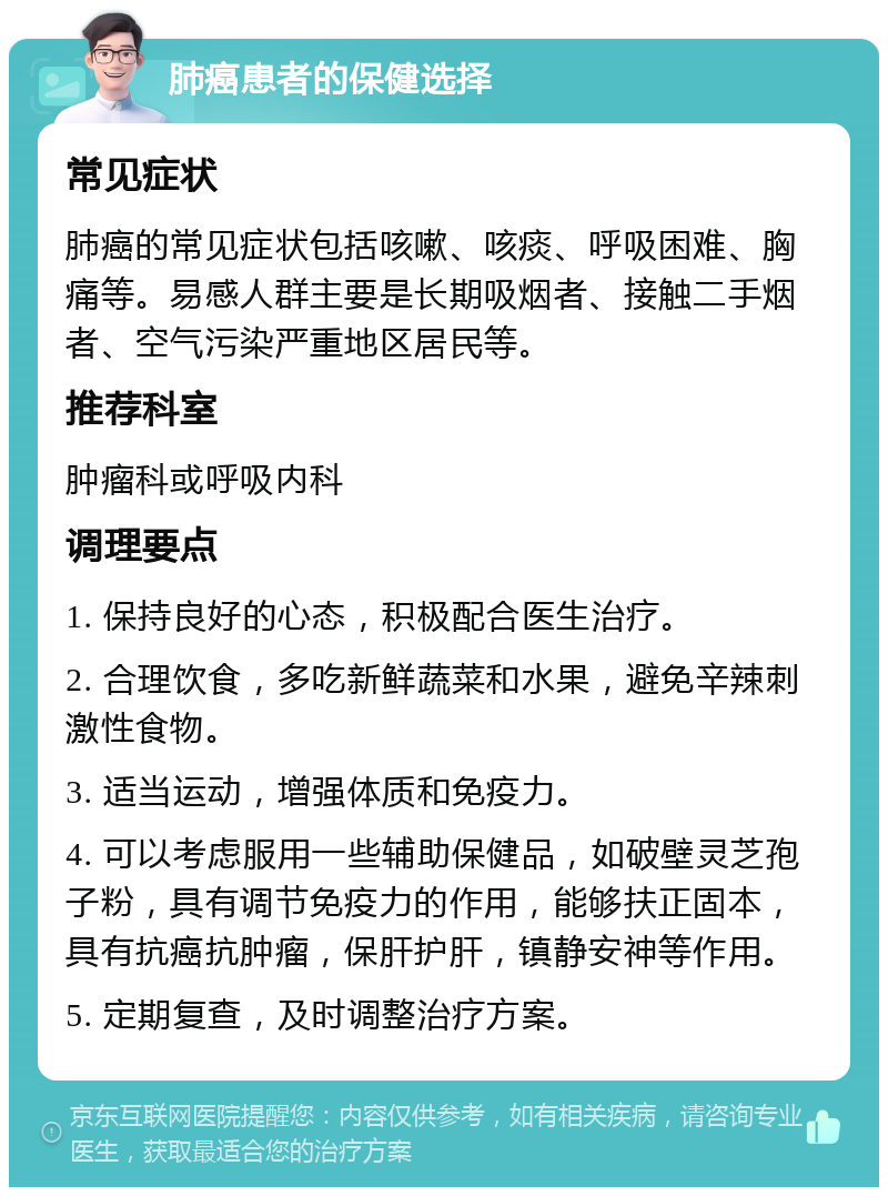 肺癌患者的保健选择 常见症状 肺癌的常见症状包括咳嗽、咳痰、呼吸困难、胸痛等。易感人群主要是长期吸烟者、接触二手烟者、空气污染严重地区居民等。 推荐科室 肿瘤科或呼吸内科 调理要点 1. 保持良好的心态，积极配合医生治疗。 2. 合理饮食，多吃新鲜蔬菜和水果，避免辛辣刺激性食物。 3. 适当运动，增强体质和免疫力。 4. 可以考虑服用一些辅助保健品，如破壁灵芝孢子粉，具有调节免疫力的作用，能够扶正固本，具有抗癌抗肿瘤，保肝护肝，镇静安神等作用。 5. 定期复查，及时调整治疗方案。