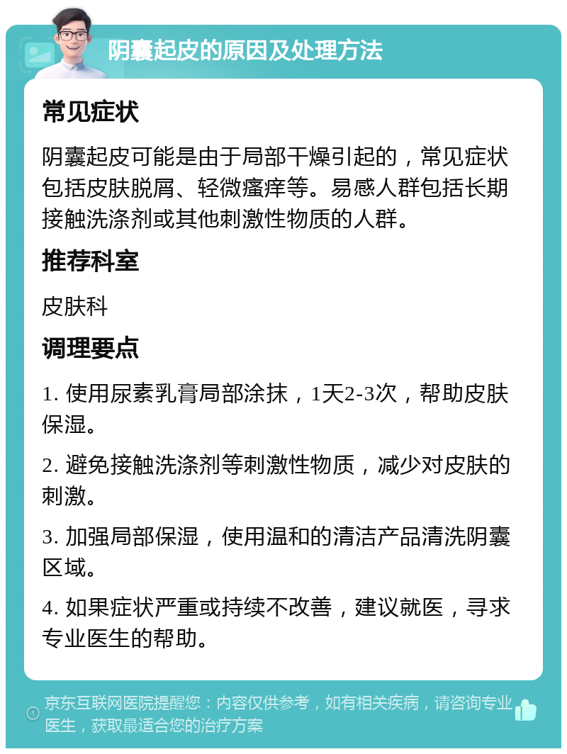 阴囊起皮的原因及处理方法 常见症状 阴囊起皮可能是由于局部干燥引起的，常见症状包括皮肤脱屑、轻微瘙痒等。易感人群包括长期接触洗涤剂或其他刺激性物质的人群。 推荐科室 皮肤科 调理要点 1. 使用尿素乳膏局部涂抹，1天2-3次，帮助皮肤保湿。 2. 避免接触洗涤剂等刺激性物质，减少对皮肤的刺激。 3. 加强局部保湿，使用温和的清洁产品清洗阴囊区域。 4. 如果症状严重或持续不改善，建议就医，寻求专业医生的帮助。