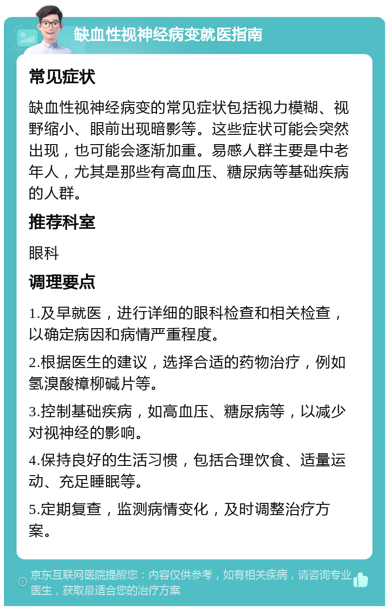 缺血性视神经病变就医指南 常见症状 缺血性视神经病变的常见症状包括视力模糊、视野缩小、眼前出现暗影等。这些症状可能会突然出现，也可能会逐渐加重。易感人群主要是中老年人，尤其是那些有高血压、糖尿病等基础疾病的人群。 推荐科室 眼科 调理要点 1.及早就医，进行详细的眼科检查和相关检查，以确定病因和病情严重程度。 2.根据医生的建议，选择合适的药物治疗，例如氢溴酸樟柳碱片等。 3.控制基础疾病，如高血压、糖尿病等，以减少对视神经的影响。 4.保持良好的生活习惯，包括合理饮食、适量运动、充足睡眠等。 5.定期复查，监测病情变化，及时调整治疗方案。