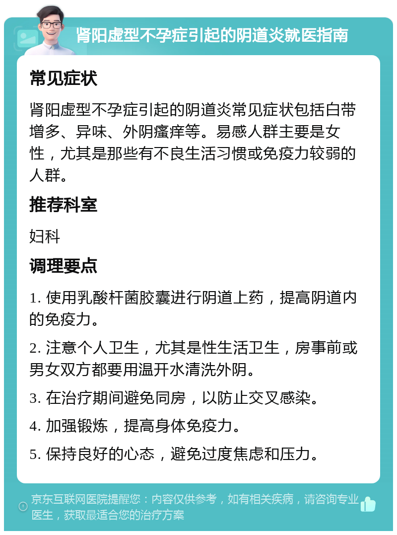 肾阳虚型不孕症引起的阴道炎就医指南 常见症状 肾阳虚型不孕症引起的阴道炎常见症状包括白带增多、异味、外阴瘙痒等。易感人群主要是女性，尤其是那些有不良生活习惯或免疫力较弱的人群。 推荐科室 妇科 调理要点 1. 使用乳酸杆菌胶囊进行阴道上药，提高阴道内的免疫力。 2. 注意个人卫生，尤其是性生活卫生，房事前或男女双方都要用温开水清洗外阴。 3. 在治疗期间避免同房，以防止交叉感染。 4. 加强锻炼，提高身体免疫力。 5. 保持良好的心态，避免过度焦虑和压力。