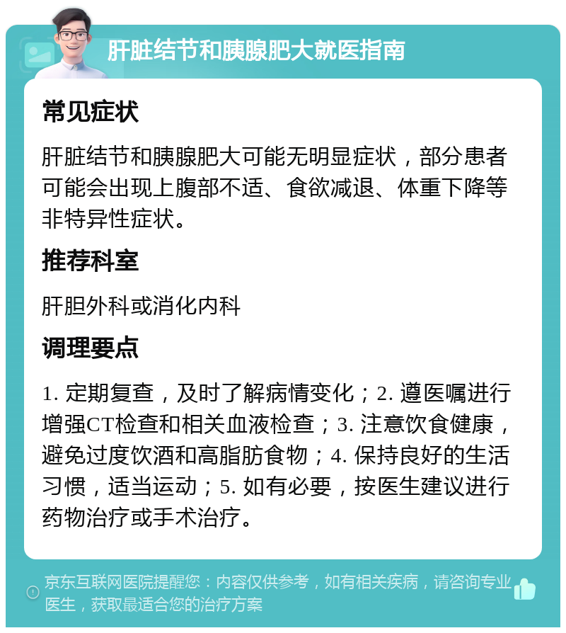 肝脏结节和胰腺肥大就医指南 常见症状 肝脏结节和胰腺肥大可能无明显症状，部分患者可能会出现上腹部不适、食欲减退、体重下降等非特异性症状。 推荐科室 肝胆外科或消化内科 调理要点 1. 定期复查，及时了解病情变化；2. 遵医嘱进行增强CT检查和相关血液检查；3. 注意饮食健康，避免过度饮酒和高脂肪食物；4. 保持良好的生活习惯，适当运动；5. 如有必要，按医生建议进行药物治疗或手术治疗。