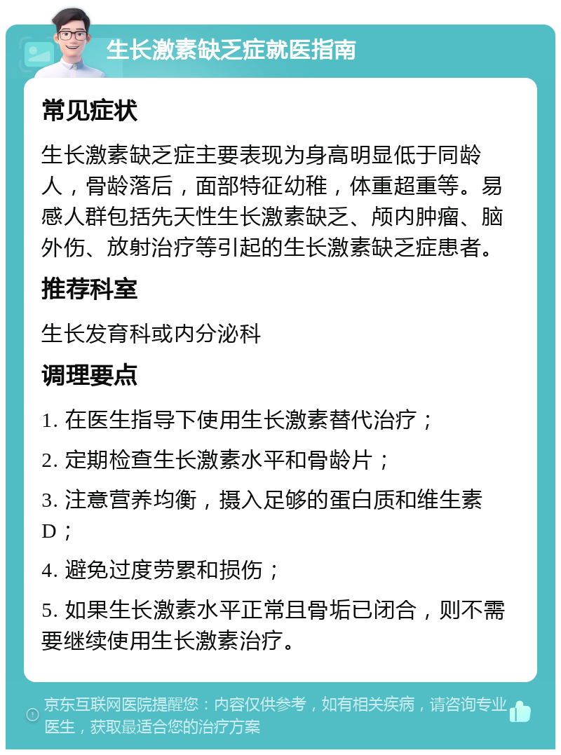 生长激素缺乏症就医指南 常见症状 生长激素缺乏症主要表现为身高明显低于同龄人，骨龄落后，面部特征幼稚，体重超重等。易感人群包括先天性生长激素缺乏、颅内肿瘤、脑外伤、放射治疗等引起的生长激素缺乏症患者。 推荐科室 生长发育科或内分泌科 调理要点 1. 在医生指导下使用生长激素替代治疗； 2. 定期检查生长激素水平和骨龄片； 3. 注意营养均衡，摄入足够的蛋白质和维生素D； 4. 避免过度劳累和损伤； 5. 如果生长激素水平正常且骨垢已闭合，则不需要继续使用生长激素治疗。