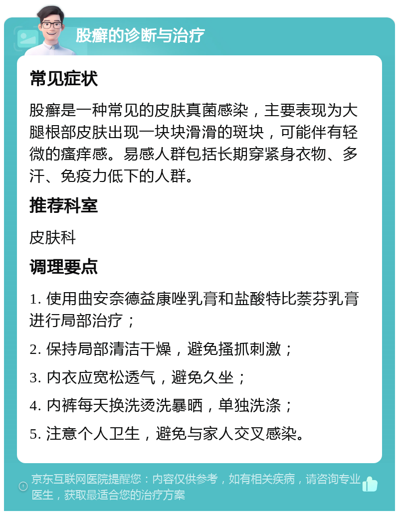 股癣的诊断与治疗 常见症状 股癣是一种常见的皮肤真菌感染，主要表现为大腿根部皮肤出现一块块滑滑的斑块，可能伴有轻微的瘙痒感。易感人群包括长期穿紧身衣物、多汗、免疫力低下的人群。 推荐科室 皮肤科 调理要点 1. 使用曲安奈德益康唑乳膏和盐酸特比萘芬乳膏进行局部治疗； 2. 保持局部清洁干燥，避免搔抓刺激； 3. 内衣应宽松透气，避免久坐； 4. 内裤每天换洗烫洗暴晒，单独洗涤； 5. 注意个人卫生，避免与家人交叉感染。