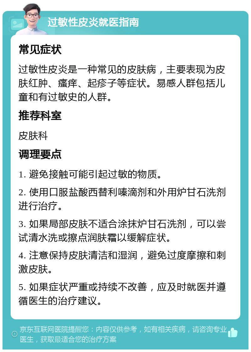 过敏性皮炎就医指南 常见症状 过敏性皮炎是一种常见的皮肤病，主要表现为皮肤红肿、瘙痒、起疹子等症状。易感人群包括儿童和有过敏史的人群。 推荐科室 皮肤科 调理要点 1. 避免接触可能引起过敏的物质。 2. 使用口服盐酸西替利嗪滴剂和外用炉甘石洗剂进行治疗。 3. 如果局部皮肤不适合涂抹炉甘石洗剂，可以尝试清水洗或擦点润肤霜以缓解症状。 4. 注意保持皮肤清洁和湿润，避免过度摩擦和刺激皮肤。 5. 如果症状严重或持续不改善，应及时就医并遵循医生的治疗建议。