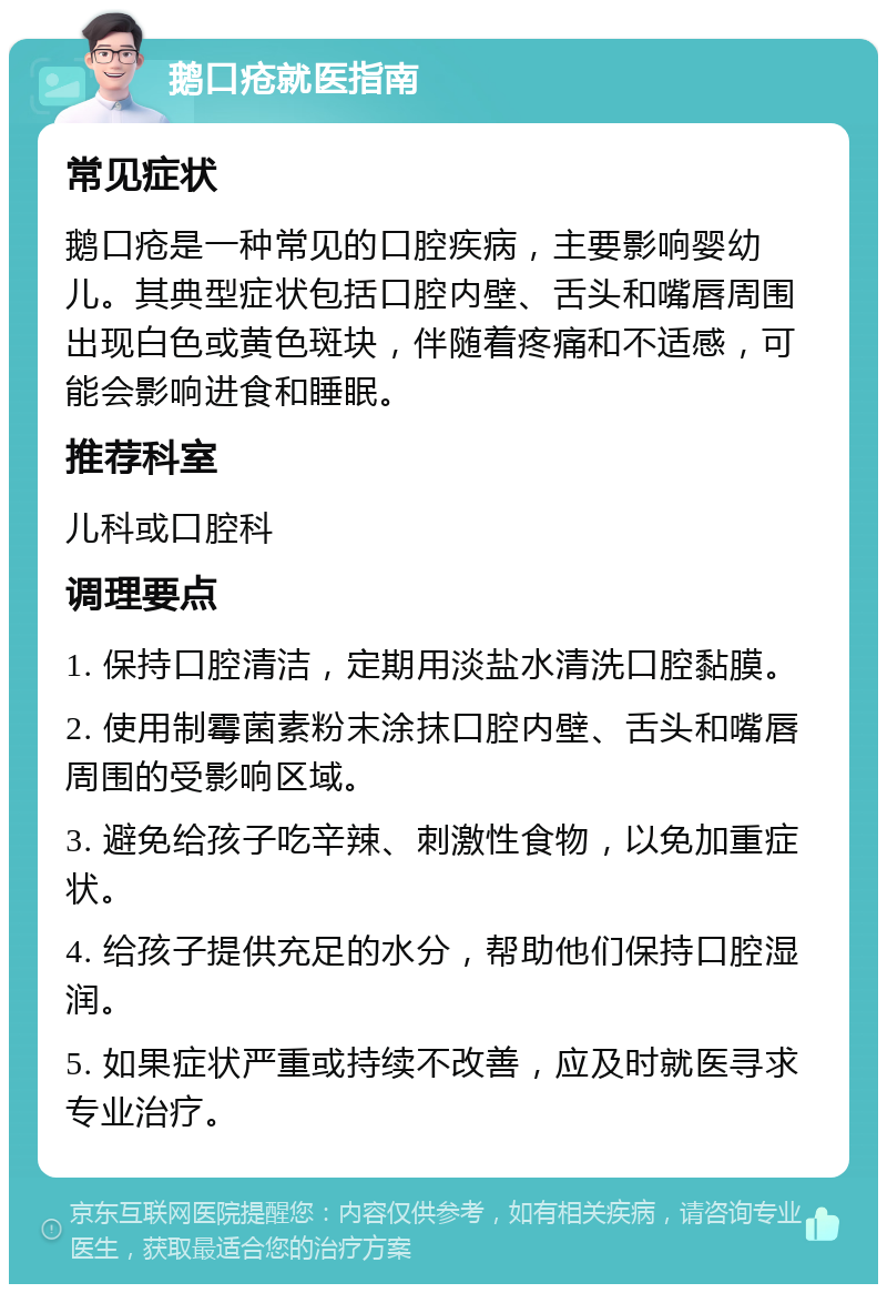 鹅口疮就医指南 常见症状 鹅口疮是一种常见的口腔疾病，主要影响婴幼儿。其典型症状包括口腔内壁、舌头和嘴唇周围出现白色或黄色斑块，伴随着疼痛和不适感，可能会影响进食和睡眠。 推荐科室 儿科或口腔科 调理要点 1. 保持口腔清洁，定期用淡盐水清洗口腔黏膜。 2. 使用制霉菌素粉末涂抹口腔内壁、舌头和嘴唇周围的受影响区域。 3. 避免给孩子吃辛辣、刺激性食物，以免加重症状。 4. 给孩子提供充足的水分，帮助他们保持口腔湿润。 5. 如果症状严重或持续不改善，应及时就医寻求专业治疗。