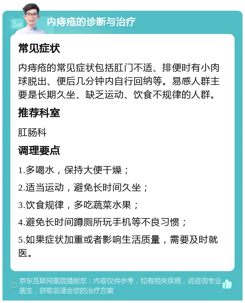 内痔疮的诊断与治疗 常见症状 内痔疮的常见症状包括肛门不适、排便时有小肉球脱出、便后几分钟内自行回纳等。易感人群主要是长期久坐、缺乏运动、饮食不规律的人群。 推荐科室 肛肠科 调理要点 1.多喝水，保持大便干燥； 2.适当运动，避免长时间久坐； 3.饮食规律，多吃蔬菜水果； 4.避免长时间蹲厕所玩手机等不良习惯； 5.如果症状加重或者影响生活质量，需要及时就医。