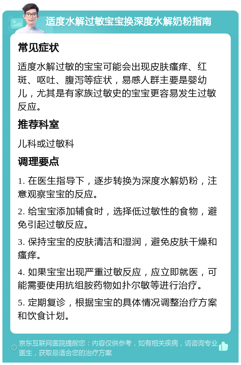 适度水解过敏宝宝换深度水解奶粉指南 常见症状 适度水解过敏的宝宝可能会出现皮肤瘙痒、红斑、呕吐、腹泻等症状，易感人群主要是婴幼儿，尤其是有家族过敏史的宝宝更容易发生过敏反应。 推荐科室 儿科或过敏科 调理要点 1. 在医生指导下，逐步转换为深度水解奶粉，注意观察宝宝的反应。 2. 给宝宝添加辅食时，选择低过敏性的食物，避免引起过敏反应。 3. 保持宝宝的皮肤清洁和湿润，避免皮肤干燥和瘙痒。 4. 如果宝宝出现严重过敏反应，应立即就医，可能需要使用抗组胺药物如扑尔敏等进行治疗。 5. 定期复诊，根据宝宝的具体情况调整治疗方案和饮食计划。