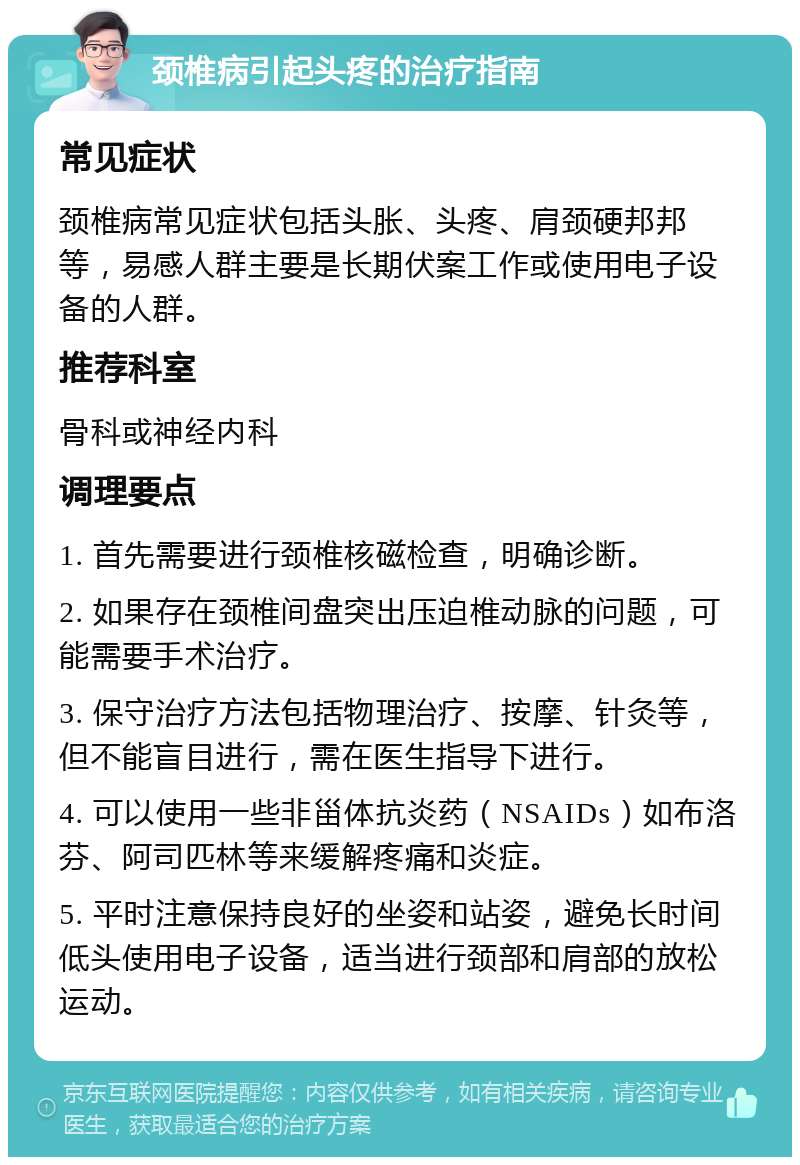 颈椎病引起头疼的治疗指南 常见症状 颈椎病常见症状包括头胀、头疼、肩颈硬邦邦等，易感人群主要是长期伏案工作或使用电子设备的人群。 推荐科室 骨科或神经内科 调理要点 1. 首先需要进行颈椎核磁检查，明确诊断。 2. 如果存在颈椎间盘突出压迫椎动脉的问题，可能需要手术治疗。 3. 保守治疗方法包括物理治疗、按摩、针灸等，但不能盲目进行，需在医生指导下进行。 4. 可以使用一些非甾体抗炎药（NSAIDs）如布洛芬、阿司匹林等来缓解疼痛和炎症。 5. 平时注意保持良好的坐姿和站姿，避免长时间低头使用电子设备，适当进行颈部和肩部的放松运动。