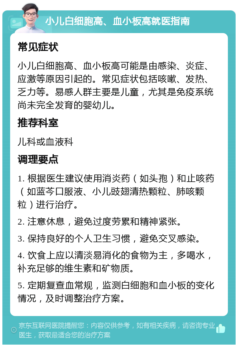 小儿白细胞高、血小板高就医指南 常见症状 小儿白细胞高、血小板高可能是由感染、炎症、应激等原因引起的。常见症状包括咳嗽、发热、乏力等。易感人群主要是儿童，尤其是免疫系统尚未完全发育的婴幼儿。 推荐科室 儿科或血液科 调理要点 1. 根据医生建议使用消炎药（如头孢）和止咳药（如蓝芩口服液、小儿豉翅清热颗粒、肺咳颗粒）进行治疗。 2. 注意休息，避免过度劳累和精神紧张。 3. 保持良好的个人卫生习惯，避免交叉感染。 4. 饮食上应以清淡易消化的食物为主，多喝水，补充足够的维生素和矿物质。 5. 定期复查血常规，监测白细胞和血小板的变化情况，及时调整治疗方案。