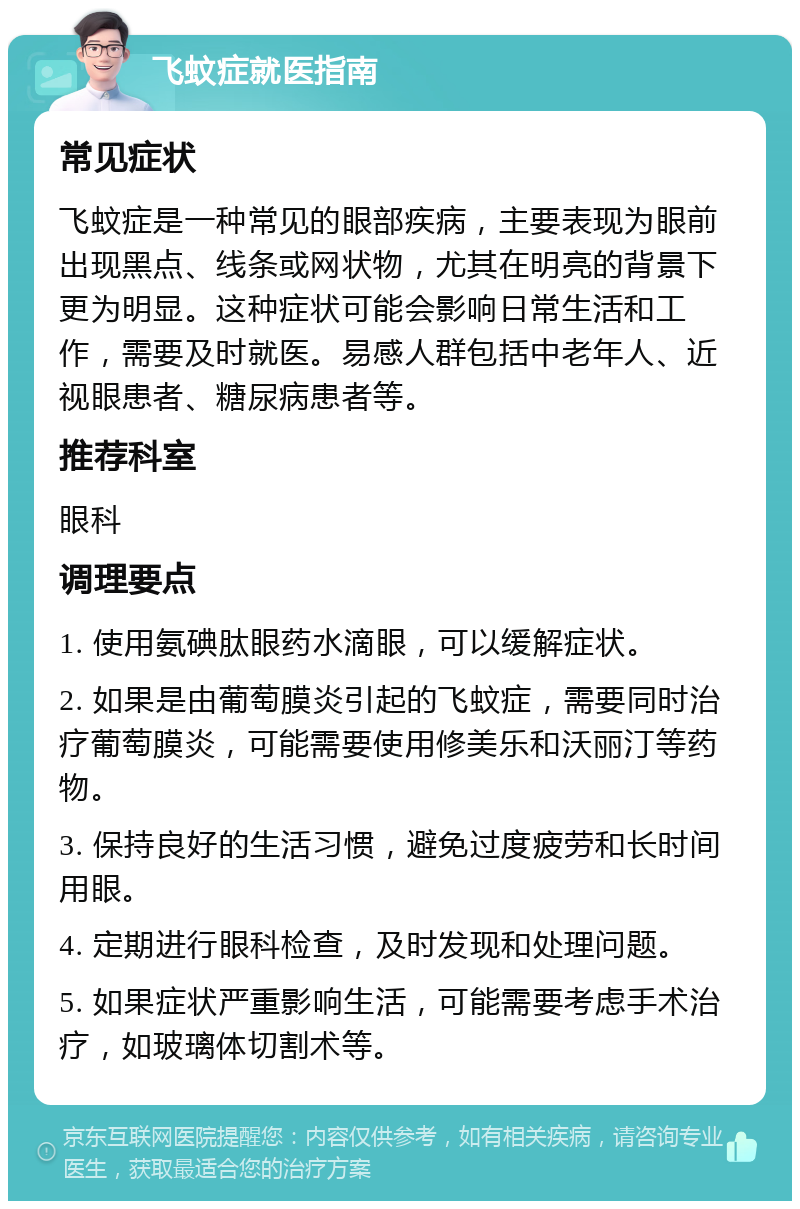 飞蚊症就医指南 常见症状 飞蚊症是一种常见的眼部疾病，主要表现为眼前出现黑点、线条或网状物，尤其在明亮的背景下更为明显。这种症状可能会影响日常生活和工作，需要及时就医。易感人群包括中老年人、近视眼患者、糖尿病患者等。 推荐科室 眼科 调理要点 1. 使用氨碘肽眼药水滴眼，可以缓解症状。 2. 如果是由葡萄膜炎引起的飞蚊症，需要同时治疗葡萄膜炎，可能需要使用修美乐和沃丽汀等药物。 3. 保持良好的生活习惯，避免过度疲劳和长时间用眼。 4. 定期进行眼科检查，及时发现和处理问题。 5. 如果症状严重影响生活，可能需要考虑手术治疗，如玻璃体切割术等。