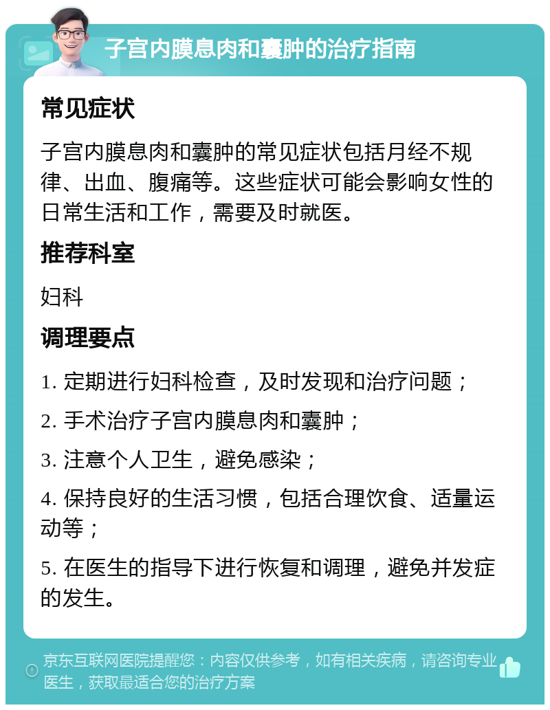 子宫内膜息肉和囊肿的治疗指南 常见症状 子宫内膜息肉和囊肿的常见症状包括月经不规律、出血、腹痛等。这些症状可能会影响女性的日常生活和工作，需要及时就医。 推荐科室 妇科 调理要点 1. 定期进行妇科检查，及时发现和治疗问题； 2. 手术治疗子宫内膜息肉和囊肿； 3. 注意个人卫生，避免感染； 4. 保持良好的生活习惯，包括合理饮食、适量运动等； 5. 在医生的指导下进行恢复和调理，避免并发症的发生。