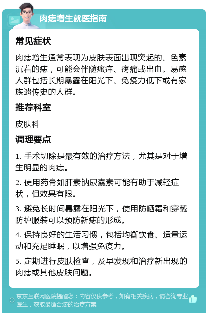 肉痣增生就医指南 常见症状 肉痣增生通常表现为皮肤表面出现突起的、色素沉着的痣，可能会伴随瘙痒、疼痛或出血。易感人群包括长期暴露在阳光下、免疫力低下或有家族遗传史的人群。 推荐科室 皮肤科 调理要点 1. 手术切除是最有效的治疗方法，尤其是对于增生明显的肉痣。 2. 使用药膏如肝素钠尿囊素可能有助于减轻症状，但效果有限。 3. 避免长时间暴露在阳光下，使用防晒霜和穿戴防护服装可以预防新痣的形成。 4. 保持良好的生活习惯，包括均衡饮食、适量运动和充足睡眠，以增强免疫力。 5. 定期进行皮肤检查，及早发现和治疗新出现的肉痣或其他皮肤问题。