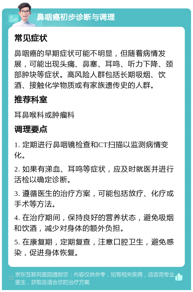 鼻咽癌初步诊断与调理 常见症状 鼻咽癌的早期症状可能不明显，但随着病情发展，可能出现头痛、鼻塞、耳鸣、听力下降、颈部肿块等症状。高风险人群包括长期吸烟、饮酒、接触化学物质或有家族遗传史的人群。 推荐科室 耳鼻喉科或肿瘤科 调理要点 1. 定期进行鼻咽镜检查和CT扫描以监测病情变化。 2. 如果有涕血、耳鸣等症状，应及时就医并进行活检以确定诊断。 3. 遵循医生的治疗方案，可能包括放疗、化疗或手术等方法。 4. 在治疗期间，保持良好的营养状态，避免吸烟和饮酒，减少对身体的额外负担。 5. 在康复期，定期复查，注意口腔卫生，避免感染，促进身体恢复。