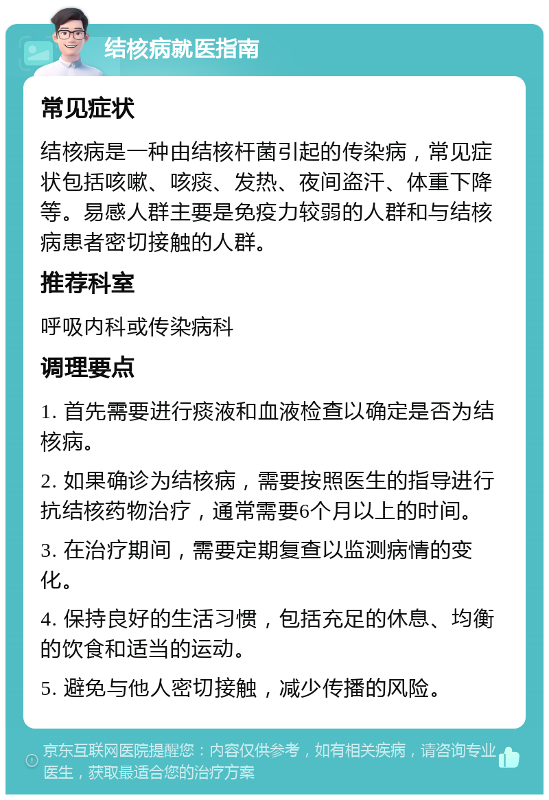 结核病就医指南 常见症状 结核病是一种由结核杆菌引起的传染病，常见症状包括咳嗽、咳痰、发热、夜间盗汗、体重下降等。易感人群主要是免疫力较弱的人群和与结核病患者密切接触的人群。 推荐科室 呼吸内科或传染病科 调理要点 1. 首先需要进行痰液和血液检查以确定是否为结核病。 2. 如果确诊为结核病，需要按照医生的指导进行抗结核药物治疗，通常需要6个月以上的时间。 3. 在治疗期间，需要定期复查以监测病情的变化。 4. 保持良好的生活习惯，包括充足的休息、均衡的饮食和适当的运动。 5. 避免与他人密切接触，减少传播的风险。