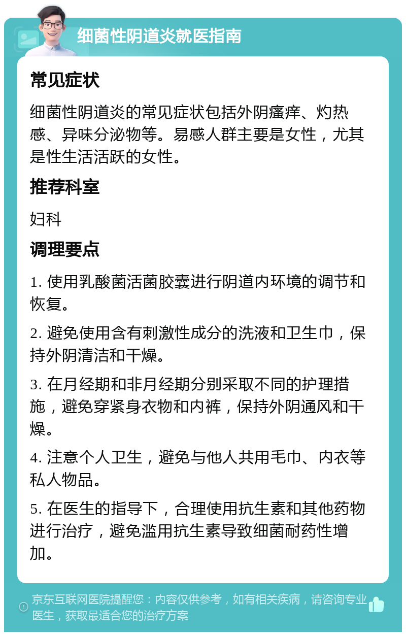 细菌性阴道炎就医指南 常见症状 细菌性阴道炎的常见症状包括外阴瘙痒、灼热感、异味分泌物等。易感人群主要是女性，尤其是性生活活跃的女性。 推荐科室 妇科 调理要点 1. 使用乳酸菌活菌胶囊进行阴道内环境的调节和恢复。 2. 避免使用含有刺激性成分的洗液和卫生巾，保持外阴清洁和干燥。 3. 在月经期和非月经期分别采取不同的护理措施，避免穿紧身衣物和内裤，保持外阴通风和干燥。 4. 注意个人卫生，避免与他人共用毛巾、内衣等私人物品。 5. 在医生的指导下，合理使用抗生素和其他药物进行治疗，避免滥用抗生素导致细菌耐药性增加。